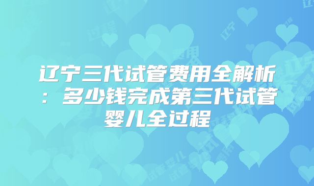 辽宁三代试管费用全解析：多少钱完成第三代试管婴儿全过程
