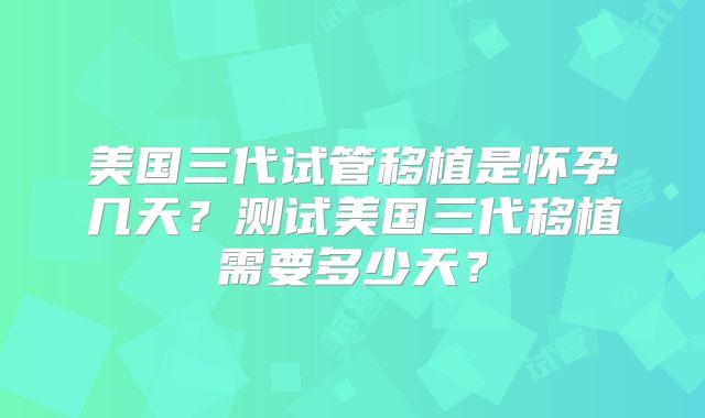 美国三代试管移植是怀孕几天？测试美国三代移植需要多少天？