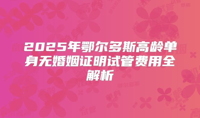 2025年鄂尔多斯高龄单身无婚姻证明试管费用全解析