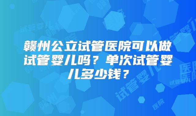 赣州公立试管医院可以做试管婴儿吗？单次试管婴儿多少钱？