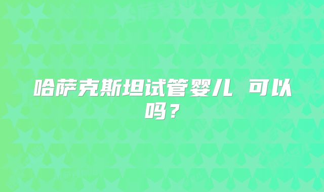 哈萨克斯坦试管婴儿 可以吗？