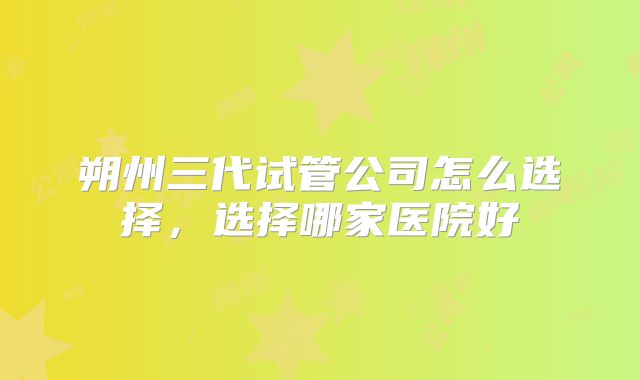 朔州三代试管公司怎么选择，选择哪家医院好