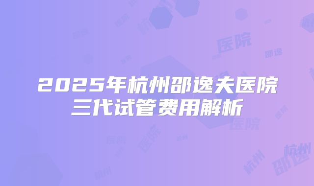 2025年杭州邵逸夫医院三代试管费用解析