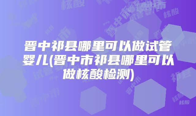晋中祁县哪里可以做试管婴儿(晋中市祁县哪里可以做核酸检测)
