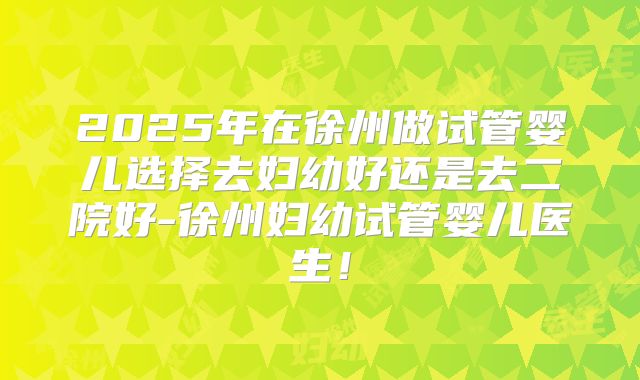2025年在徐州做试管婴儿选择去妇幼好还是去二院好-徐州妇幼试管婴儿医生！