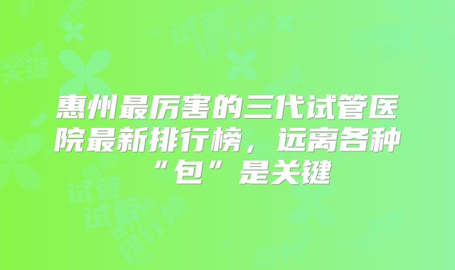 惠州最厉害的三代试管医院最新排行榜，远离各种“包”是关键