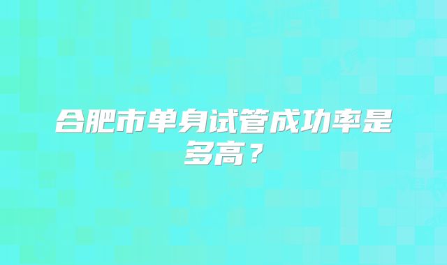 合肥市单身试管成功率是多高？