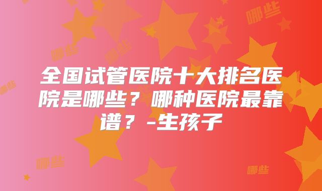 全国试管医院十大排名医院是哪些？哪种医院最靠谱？-生孩子