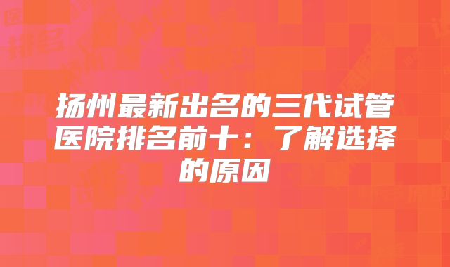 扬州最新出名的三代试管医院排名前十：了解选择的原因