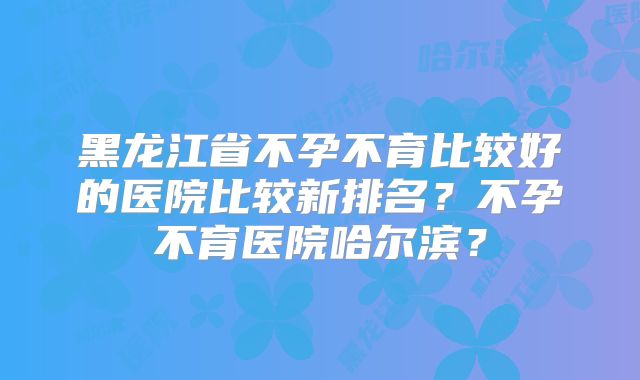黑龙江省不孕不育比较好的医院比较新排名?不孕不育医院哈尔滨?
