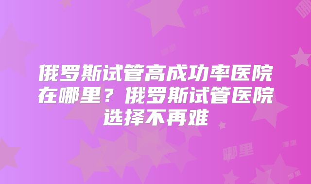 俄罗斯试管高成功率医院在哪里？俄罗斯试管医院选择不再难