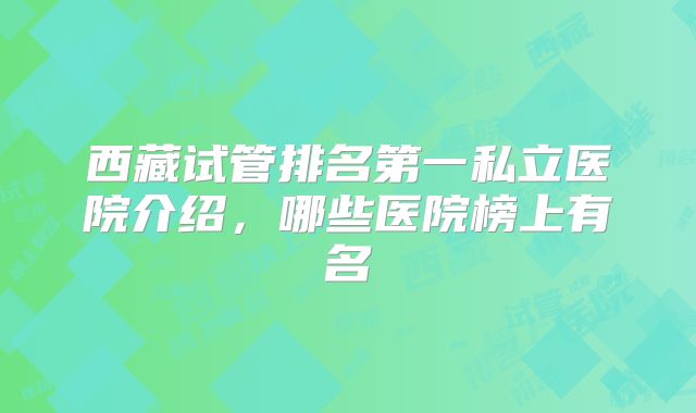 西藏试管排名第一私立医院介绍,哪些医院榜上有名