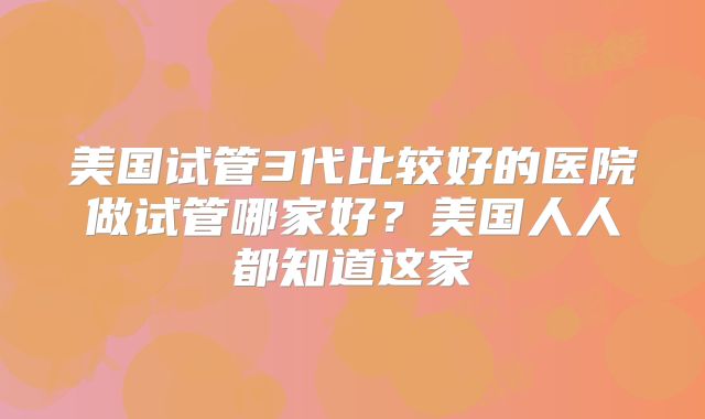美国试管3代比较好的医院做试管哪家好？美国人人都知道这家