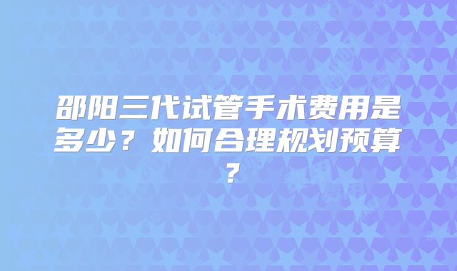 邵阳三代试管手术费用是多少？如何合理规划预算？