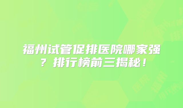 福州试管促排医院哪家强？排行榜前三揭秘！
