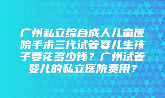 广州私立综合成人儿童医院手术三代试管婴儿生孩子要花多少钱？广州试管婴儿的私立医院费用？