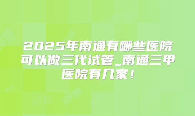 2025年南通有哪些医院可以做三代试管_南通三甲医院有几家！