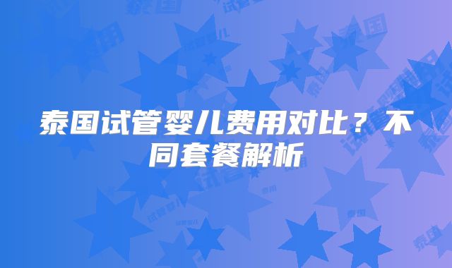 泰国试管婴儿费用对比？不同套餐解析