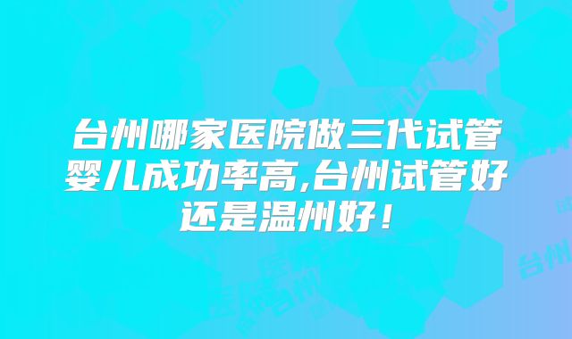 台州哪家医院做三代试管婴儿成功率高,台州试管好还是温州好！