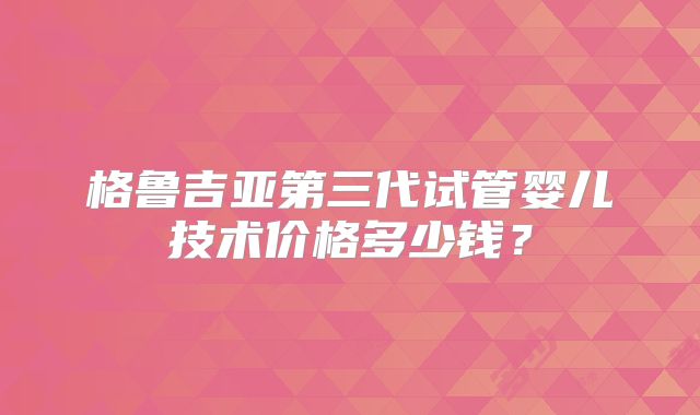 格鲁吉亚第三代试管婴儿技术价格多少钱？