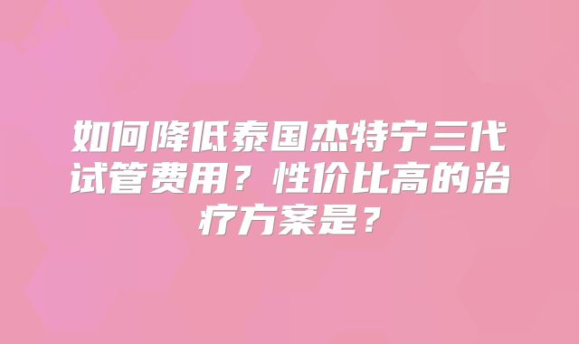 如何降低泰国杰特宁三代试管费用？性价比高的治疗方案是？