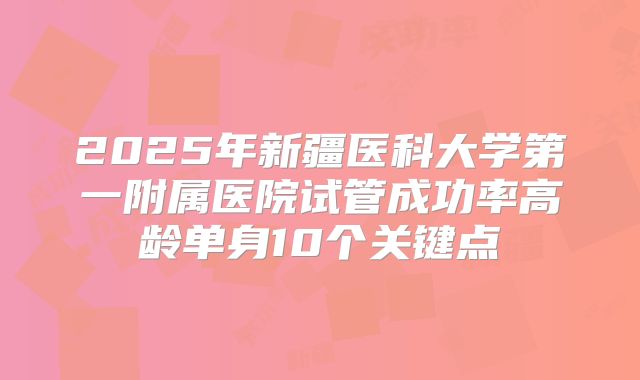 2025年新疆医科大学第一附属医院试管成功率高龄单身10个关键点