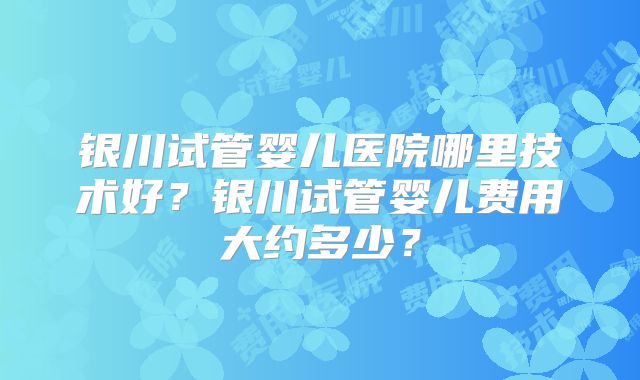 银川试管婴儿医院哪里技术好？银川试管婴儿费用大约多少？