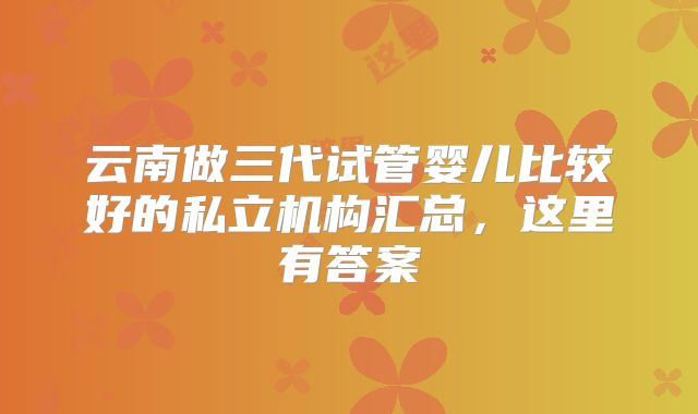 云南做三代试管婴儿比较好的私立机构汇总，这里有答案