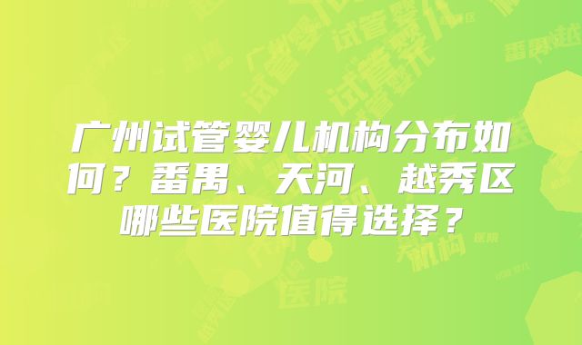 广州试管婴儿机构分布如何?番禺、天河、越秀区哪些医院值得选择?