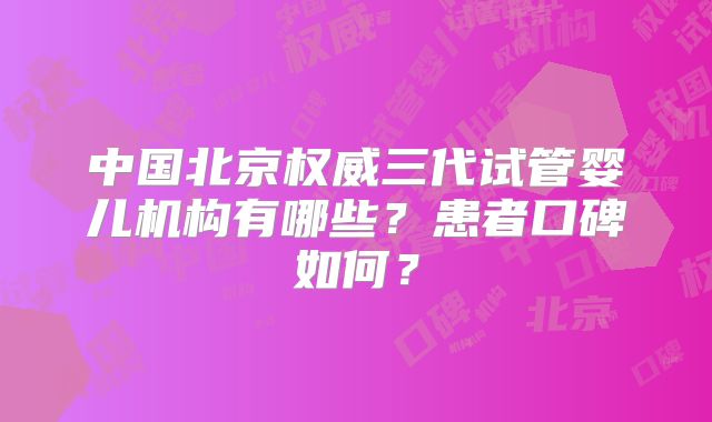 中国北京权威三代试管婴儿机构有哪些？患者口碑如何？