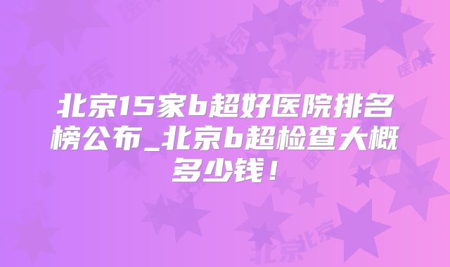 北京15家b超好医院排名榜公布_北京b超检查大概多少钱!