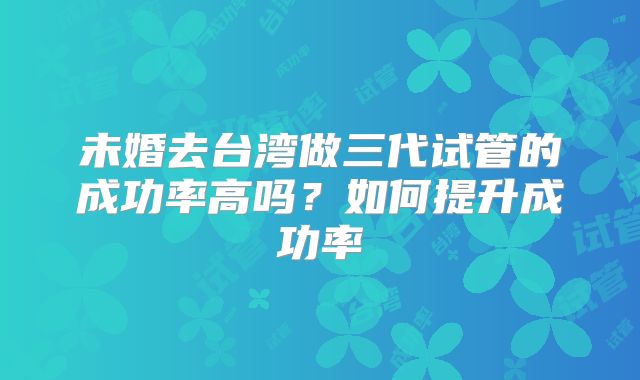 未婚去台湾做三代试管的成功率高吗？如何提升成功率