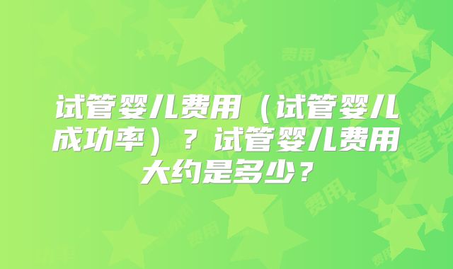 试管婴儿费用（试管婴儿成功率）？试管婴儿费用大约是多少？