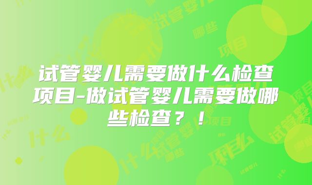 试管婴儿需要做什么检查项目-做试管婴儿需要做哪些检查？！