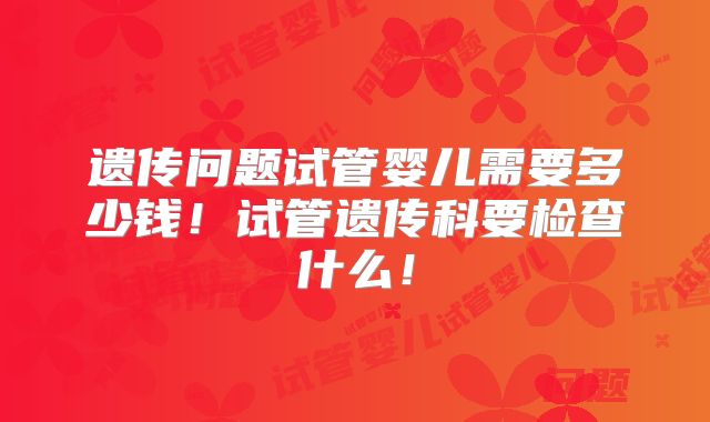 遗传问题试管婴儿需要多少钱!试管遗传科要检查什么!