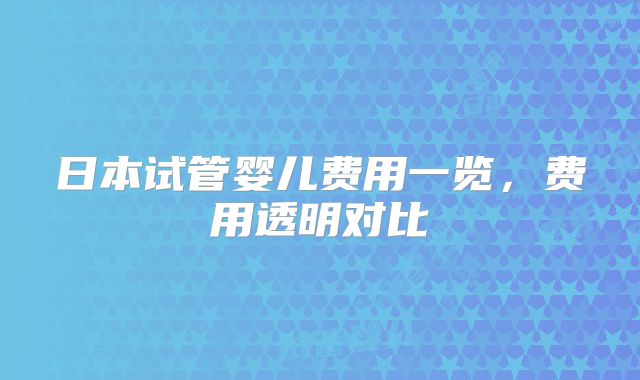 日本试管婴儿费用一览，费用透明对比
