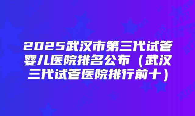 2025武汉市第三代试管婴儿医院排名公布（武汉三代试管医院排行前十）