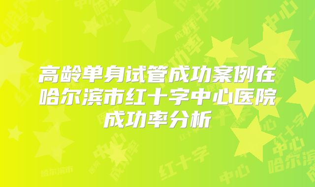 高龄单身试管成功案例在哈尔滨市红十字中心医院成功率分析