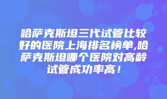 哈萨克斯坦三代试管比较好的医院上海排名榜单,哈萨克斯坦哪个医院对高龄试管成功率高!