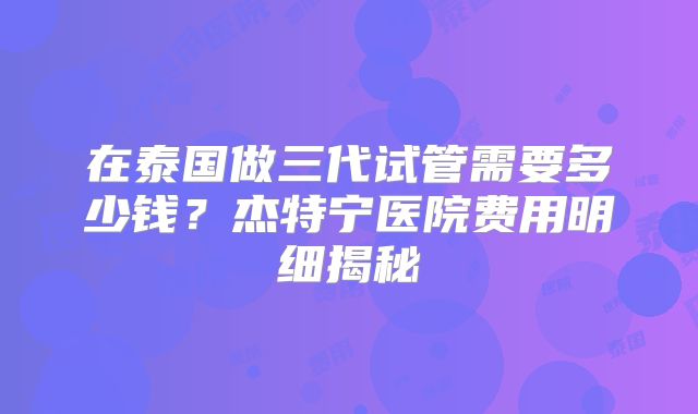 在泰国做三代试管需要多少钱？杰特宁医院费用明细揭秘