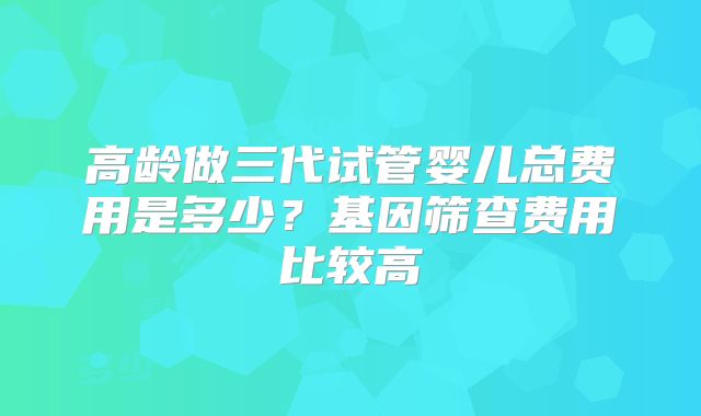 高龄做三代试管婴儿总费用是多少?基因筛查费用比较高