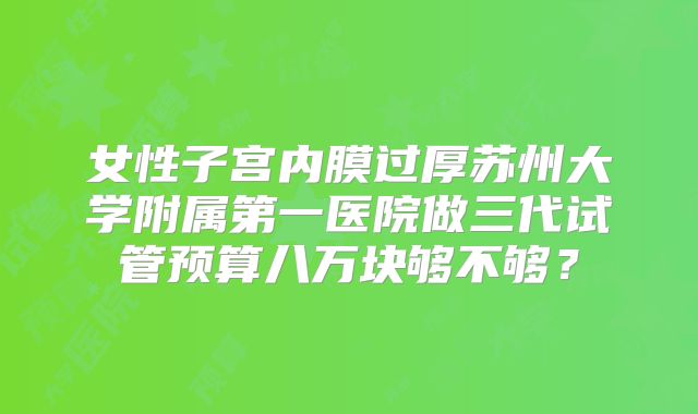 女性子宫内膜过厚苏州大学附属第一医院做三代试管预算八万块够不够？