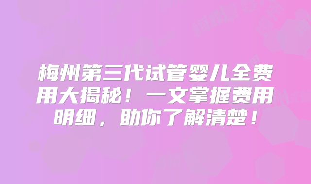 梅州第三代试管婴儿全费用大揭秘！一文掌握费用明细，助你了解清楚！