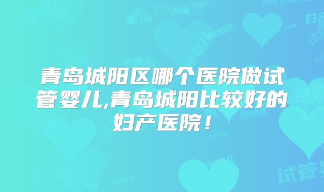 青岛城阳区哪个医院做试管婴儿,青岛城阳比较好的妇产医院!