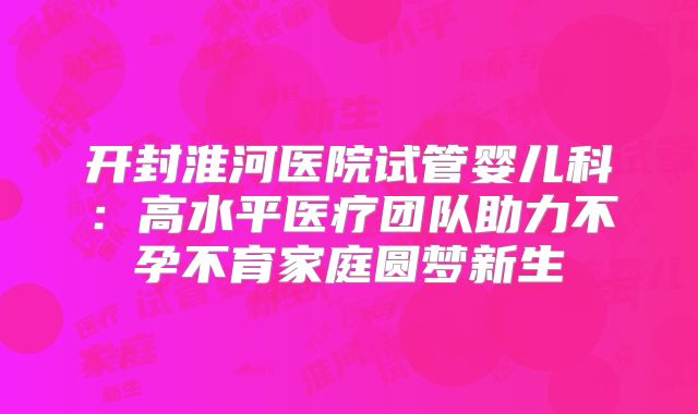 开封淮河医院试管婴儿科:高水平医疗团队助力不孕不育家庭圆梦新生
