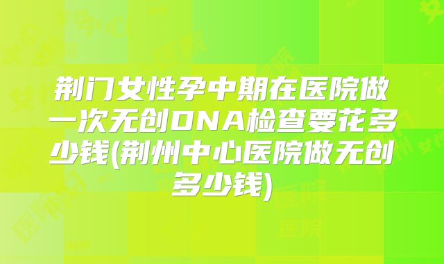 荆门女性孕中期在医院做一次无创DNA检查要花多少钱(荆州中心医院做无创多少钱)
