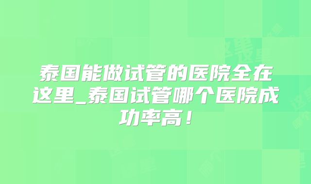 泰国能做试管的医院全在这里_泰国试管哪个医院成功率高！