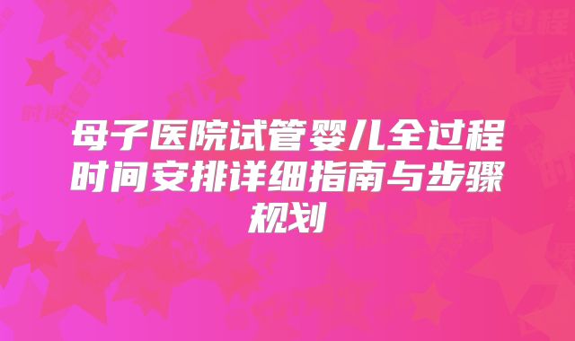母子医院试管婴儿全过程时间安排详细指南与步骤规划
