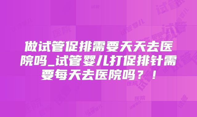 做试管促排需要天天去医院吗_试管婴儿打促排针需要每天去医院吗？！