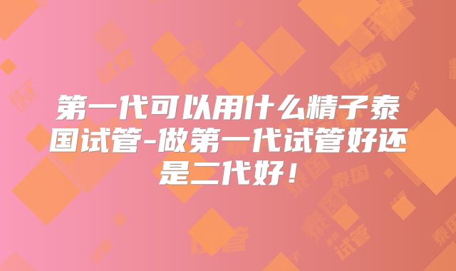 第一代可以用什么精子泰国试管-做第一代试管好还是二代好！